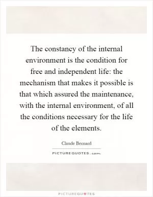 The constancy of the internal environment is the condition for free and independent life: the mechanism that makes it possible is that which assured the maintenance, with the internal environment, of all the conditions necessary for the life of the elements Picture Quote #1