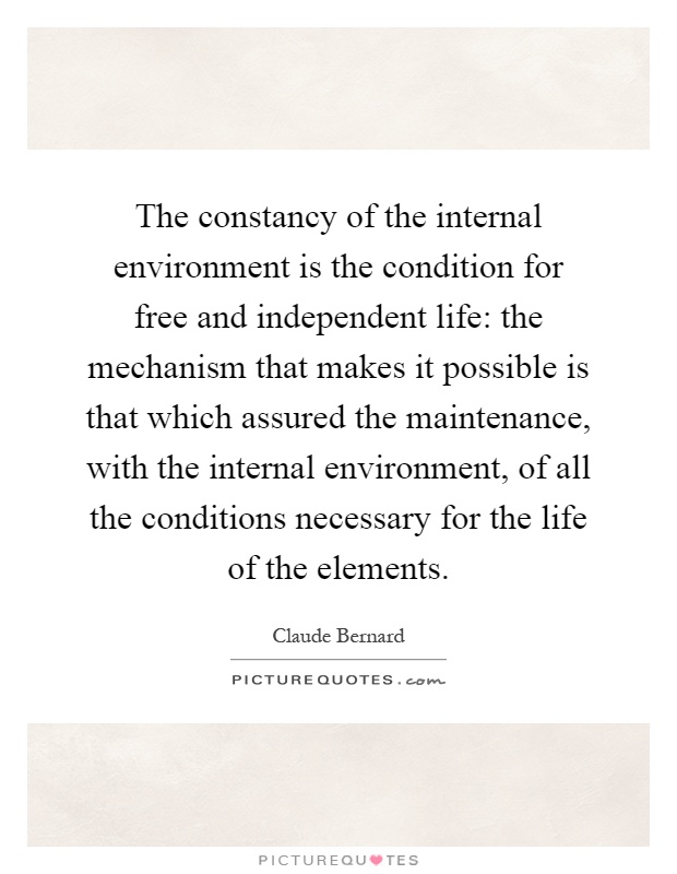 The constancy of the internal environment is the condition for free and independent life: the mechanism that makes it possible is that which assured the maintenance, with the internal environment, of all the conditions necessary for the life of the elements Picture Quote #1