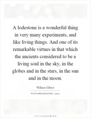 A lodestone is a wonderful thing in very many experiments, and like living things. And one of its remarkable virtues in that which the ancients considered to be a living soul in the sky, in the globes and in the stars, in the sun and in the moon Picture Quote #1
