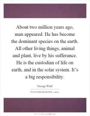 About two million years ago, man appeared. He has become the dominant species on the earth. All other living things, animal and plant, live by his sufferance. He is the custodian of life on earth, and in the solar system. It’s a big responsibility Picture Quote #1