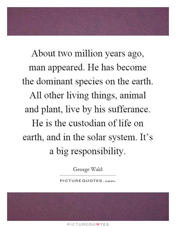 About two million years ago, man appeared. He has become the dominant species on the earth. All other living things, animal and plant, live by his sufferance. He is the custodian of life on earth, and in the solar system. It's a big responsibility Picture Quote #1
