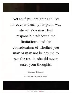 Act as if you are going to live for ever and cast your plans way ahead. You must feel responsible without time limitations, and the consideration of whether you may or may not be around to see the results should never enter your thoughts Picture Quote #1