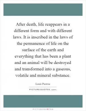 After death, life reappears in a different form and with different laws. It is inscribed in the laws of the permanence of life on the surface of the earth and everything that has been a plant and an animal will be destroyed and transformed into a gaseous, volatile and mineral substance Picture Quote #1