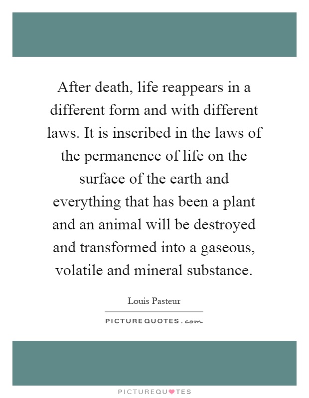 After death, life reappears in a different form and with different laws. It is inscribed in the laws of the permanence of life on the surface of the earth and everything that has been a plant and an animal will be destroyed and transformed into a gaseous, volatile and mineral substance Picture Quote #1
