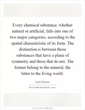 Every chemical substance, whether natural or artificial, falls into one of two major categories, according to the spatial characteristic of its form. The distinction is between those substances that have a plane of symmetry and those that do not. The former belong to the mineral, the latter to the living world Picture Quote #1