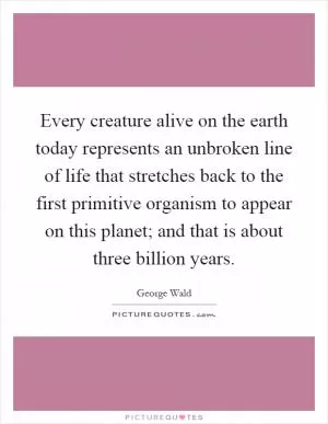 Every creature alive on the earth today represents an unbroken line of life that stretches back to the first primitive organism to appear on this planet; and that is about three billion years Picture Quote #1