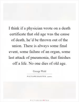 I think if a physician wrote on a death certificate that old age was the cause of death, he’d be thrown out of the union. There is always some final event, some failure of an organ, some last attack of pneumonia, that finishes off a life. No one dies of old age Picture Quote #1