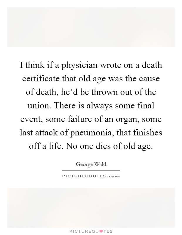 I think if a physician wrote on a death certificate that old age was the cause of death, he'd be thrown out of the union. There is always some final event, some failure of an organ, some last attack of pneumonia, that finishes off a life. No one dies of old age Picture Quote #1