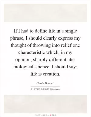 If I had to define life in a single phrase, I should clearly express my thought of throwing into relief one characteristic which, in my opinion, sharply differentiates biological science. I should say: life is creation Picture Quote #1