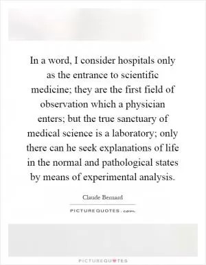 In a word, I consider hospitals only as the entrance to scientific medicine; they are the first field of observation which a physician enters; but the true sanctuary of medical science is a laboratory; only there can he seek explanations of life in the normal and pathological states by means of experimental analysis Picture Quote #1