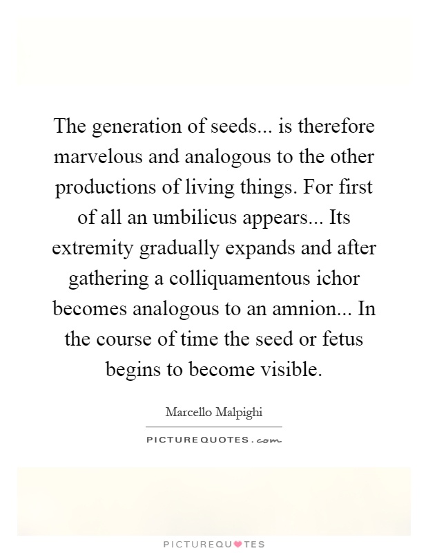 The generation of seeds... is therefore marvelous and analogous to the other productions of living things. For first of all an umbilicus appears... Its extremity gradually expands and after gathering a colliquamentous ichor becomes analogous to an amnion... In the course of time the seed or fetus begins to become visible Picture Quote #1