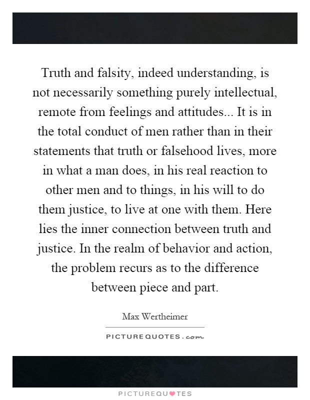 Truth and falsity, indeed understanding, is not necessarily something purely intellectual, remote from feelings and attitudes... It is in the total conduct of men rather than in their statements that truth or falsehood lives, more in what a man does, in his real reaction to other men and to things, in his will to do them justice, to live at one with them. Here lies the inner connection between truth and justice. In the realm of behavior and action, the problem recurs as to the difference between piece and part Picture Quote #1