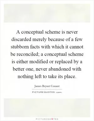 A conceptual scheme is never discarded merely because of a few stubborn facts with which it cannot be reconciled; a conceptual scheme is either modified or replaced by a better one, never abandoned with nothing left to take its place Picture Quote #1