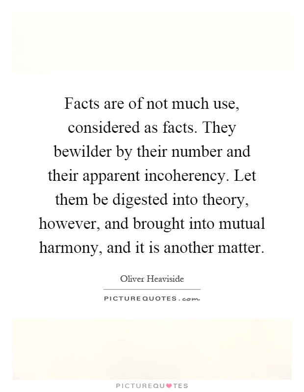 Facts are of not much use, considered as facts. They bewilder by their number and their apparent incoherency. Let them be digested into theory, however, and brought into mutual harmony, and it is another matter Picture Quote #1