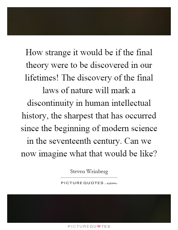 How strange it would be if the final theory were to be discovered in our lifetimes! The discovery of the final laws of nature will mark a discontinuity in human intellectual history, the sharpest that has occurred since the beginning of modern science in the seventeenth century. Can we now imagine what that would be like? Picture Quote #1