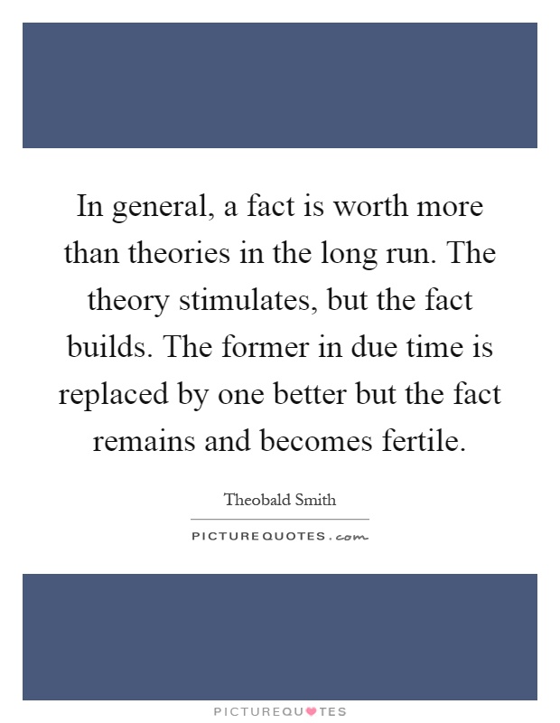 In general, a fact is worth more than theories in the long run. The theory stimulates, but the fact builds. The former in due time is replaced by one better but the fact remains and becomes fertile Picture Quote #1