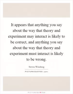 It appears that anything you say about the way that theory and experiment may interact is likely to be correct, and anything you say about the way that theory and experiment must interact is likely to be wrong Picture Quote #1