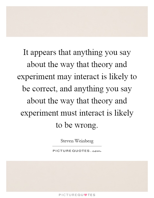 It appears that anything you say about the way that theory and experiment may interact is likely to be correct, and anything you say about the way that theory and experiment must interact is likely to be wrong Picture Quote #1