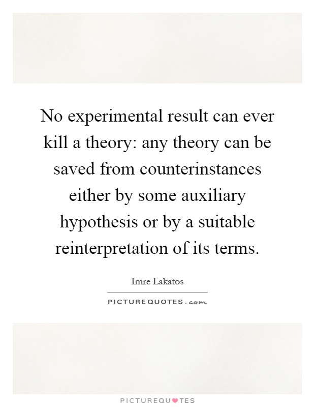 No experimental result can ever kill a theory: any theory can be saved from counterinstances either by some auxiliary hypothesis or by a suitable reinterpretation of its terms Picture Quote #1