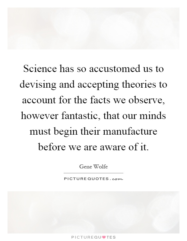 Science has so accustomed us to devising and accepting theories to account for the facts we observe, however fantastic, that our minds must begin their manufacture before we are aware of it Picture Quote #1