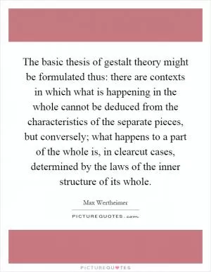 The basic thesis of gestalt theory might be formulated thus: there are contexts in which what is happening in the whole cannot be deduced from the characteristics of the separate pieces, but conversely; what happens to a part of the whole is, in clearcut cases, determined by the laws of the inner structure of its whole Picture Quote #1