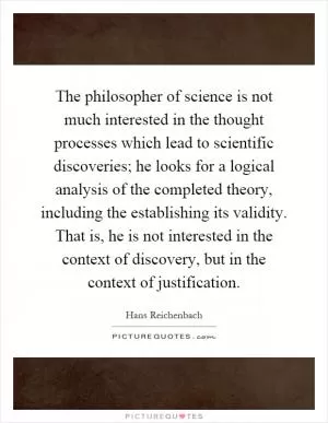 The philosopher of science is not much interested in the thought processes which lead to scientific discoveries; he looks for a logical analysis of the completed theory, including the establishing its validity. That is, he is not interested in the context of discovery, but in the context of justification Picture Quote #1