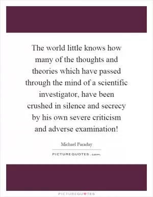 The world little knows how many of the thoughts and theories which have passed through the mind of a scientific investigator, have been crushed in silence and secrecy by his own severe criticism and adverse examination! Picture Quote #1