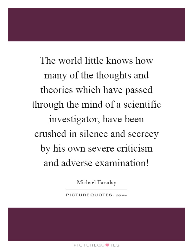 The world little knows how many of the thoughts and theories which have passed through the mind of a scientific investigator, have been crushed in silence and secrecy by his own severe criticism and adverse examination! Picture Quote #1
