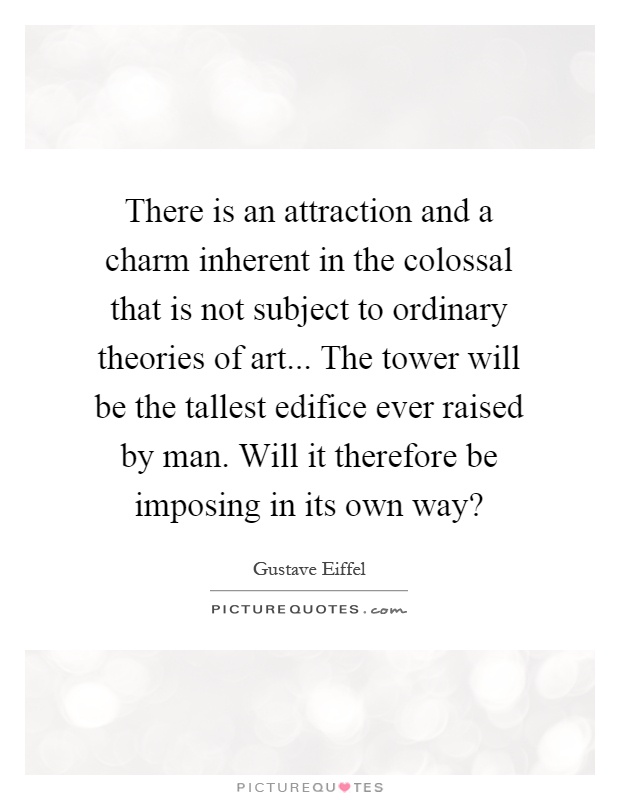 There is an attraction and a charm inherent in the colossal that is not subject to ordinary theories of art... The tower will be the tallest edifice ever raised by man. Will it therefore be imposing in its own way? Picture Quote #1