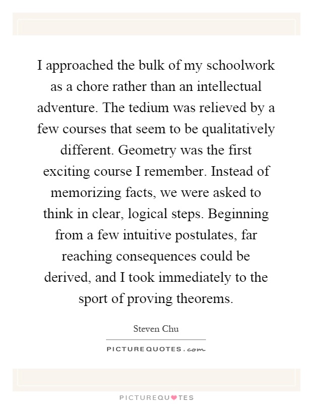 I approached the bulk of my schoolwork as a chore rather than an intellectual adventure. The tedium was relieved by a few courses that seem to be qualitatively different. Geometry was the first exciting course I remember. Instead of memorizing facts, we were asked to think in clear, logical steps. Beginning from a few intuitive postulates, far reaching consequences could be derived, and I took immediately to the sport of proving theorems Picture Quote #1