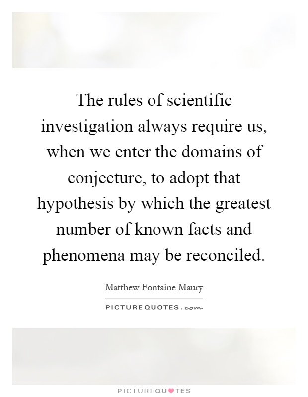 The rules of scientific investigation always require us, when we enter the domains of conjecture, to adopt that hypothesis by which the greatest number of known facts and phenomena may be reconciled Picture Quote #1