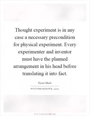 Thought experiment is in any case a necessary precondition for physical experiment. Every experimenter and inventor must have the planned arrangement in his head before translating it into fact Picture Quote #1
