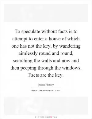 To speculate without facts is to attempt to enter a house of which one has not the key, by wandering aimlessly round and round, searching the walls and now and then peeping through the windows. Facts are the key Picture Quote #1