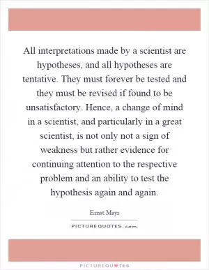 All interpretations made by a scientist are hypotheses, and all hypotheses are tentative. They must forever be tested and they must be revised if found to be unsatisfactory. Hence, a change of mind in a scientist, and particularly in a great scientist, is not only not a sign of weakness but rather evidence for continuing attention to the respective problem and an ability to test the hypothesis again and again Picture Quote #1