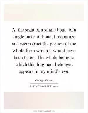 At the sight of a single bone, of a single piece of bone, I recognize and reconstruct the portion of the whole from which it would have been taken. The whole being to which this fragment belonged appears in my mind’s eye Picture Quote #1