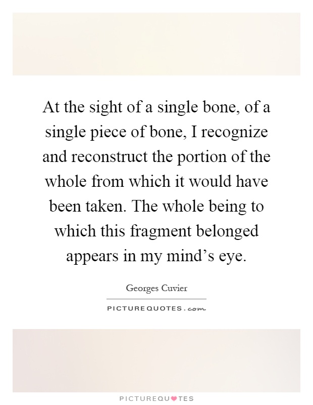 At the sight of a single bone, of a single piece of bone, I recognize and reconstruct the portion of the whole from which it would have been taken. The whole being to which this fragment belonged appears in my mind's eye Picture Quote #1