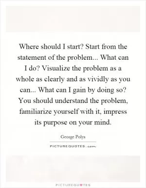 Where should I start? Start from the statement of the problem... What can I do? Visualize the problem as a whole as clearly and as vividly as you can... What can I gain by doing so? You should understand the problem, familiarize yourself with it, impress its purpose on your mind Picture Quote #1