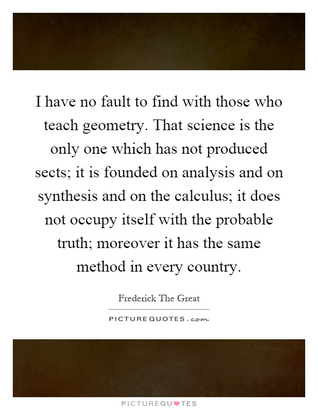 I have no fault to find with those who teach geometry. That science is the only one which has not produced sects; it is founded on analysis and on synthesis and on the calculus; it does not occupy itself with the probable truth; moreover it has the same method in every country Picture Quote #1