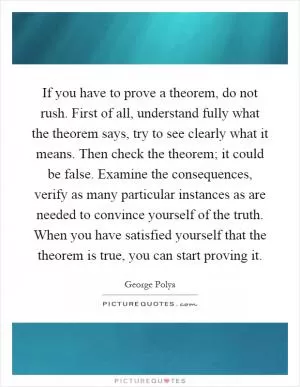 If you have to prove a theorem, do not rush. First of all, understand fully what the theorem says, try to see clearly what it means. Then check the theorem; it could be false. Examine the consequences, verify as many particular instances as are needed to convince yourself of the truth. When you have satisfied yourself that the theorem is true, you can start proving it Picture Quote #1