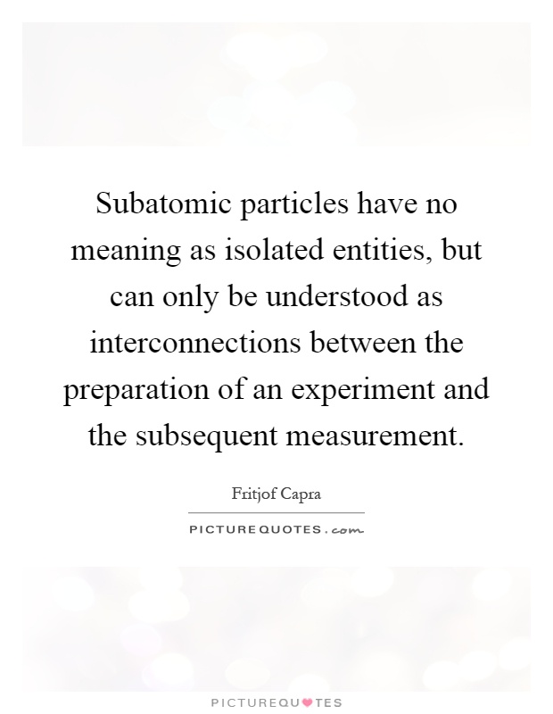 Subatomic particles have no meaning as isolated entities, but can only be understood as interconnections between the preparation of an experiment and the subsequent measurement Picture Quote #1