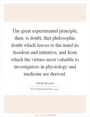 The great experimental principle, then, is doubt, that philosophic doubt which leaves to the mind its freedom and initiative, and from which the virtues most valuable to investigators in physiology and medicine are derived Picture Quote #1