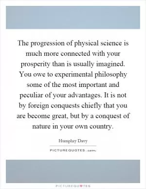 The progression of physical science is much more connected with your prosperity than is usually imagined. You owe to experimental philosophy some of the most important and peculiar of your advantages. It is not by foreign conquests chiefly that you are become great, but by a conquest of nature in your own country Picture Quote #1