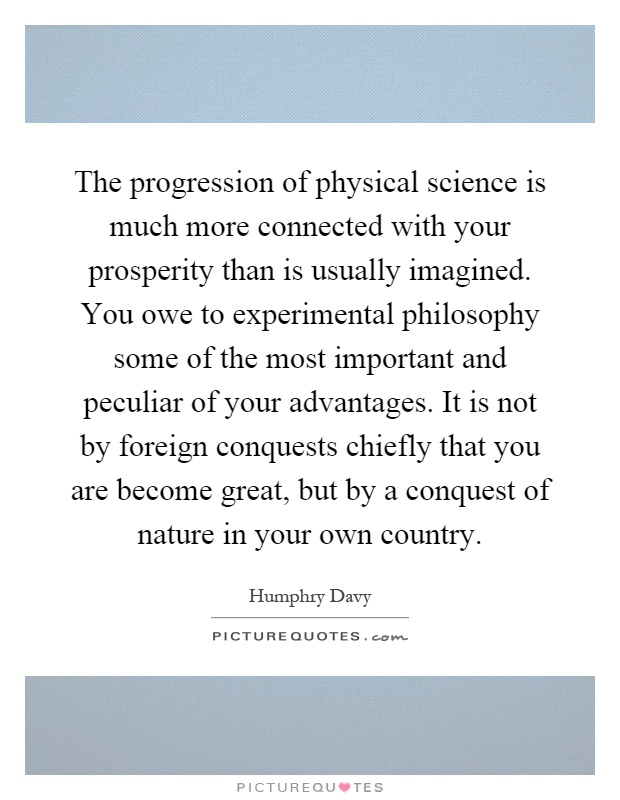 The progression of physical science is much more connected with your prosperity than is usually imagined. You owe to experimental philosophy some of the most important and peculiar of your advantages. It is not by foreign conquests chiefly that you are become great, but by a conquest of nature in your own country Picture Quote #1