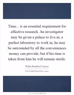 Time... is an essential requirement for effective research. An investigator may be given a palace to live in, a perfect laboratory to work in, he may be surrounded by all the conveniences money can provide; but if his time is taken from him he will remain sterile Picture Quote #1