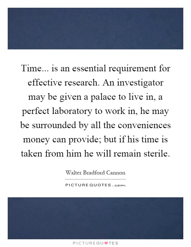 Time... is an essential requirement for effective research. An investigator may be given a palace to live in, a perfect laboratory to work in, he may be surrounded by all the conveniences money can provide; but if his time is taken from him he will remain sterile Picture Quote #1
