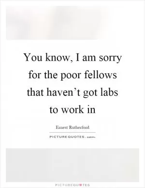 You know, I am sorry for the poor fellows that haven’t got labs to work in Picture Quote #1