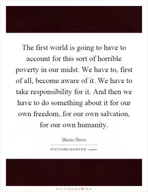 The first world is going to have to account for this sort of horrible poverty in our midst. We have to, first of all, become aware of it. We have to take responsibility for it. And then we have to do something about it for our own freedom, for our own salvation, for our own humanity Picture Quote #1
