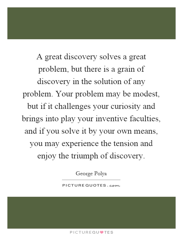 A great discovery solves a great problem, but there is a grain of discovery in the solution of any problem. Your problem may be modest, but if it challenges your curiosity and brings into play your inventive faculties, and if you solve it by your own means, you may experience the tension and enjoy the triumph of discovery Picture Quote #1