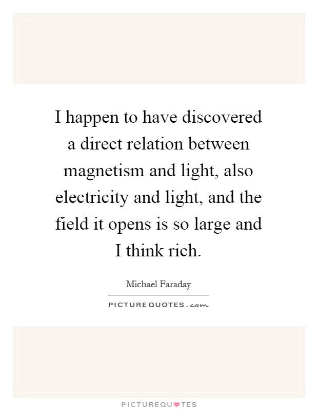 I happen to have discovered a direct relation between magnetism and light, also electricity and light, and the field it opens is so large and I think rich Picture Quote #1