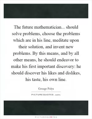 The future mathematician... should solve problems, choose the problems which are in his line, meditate upon their solution, and invent new problems. By this means, and by all other means, he should endeavor to make his first important discovery: he should discover his likes and dislikes, his taste, his own line Picture Quote #1
